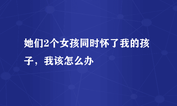 她们2个女孩同时怀了我的孩子，我该怎么办