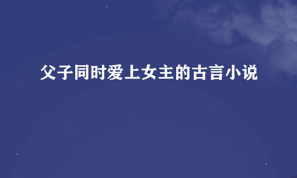 父子同时爱上女主的古言小说