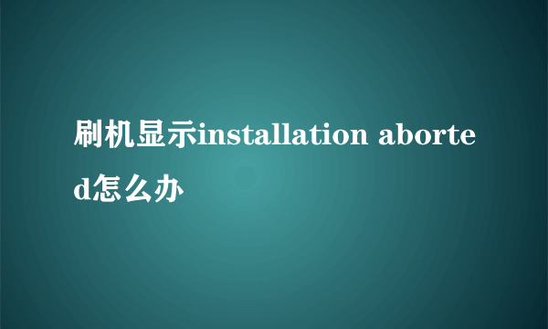 刷机显示installation aborted怎么办