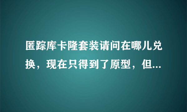 匿踪库卡隆套装请问在哪儿兑换，现在只得到了原型，但不能穿，去哪儿兑换能告诉我吗？十分感谢！求解！