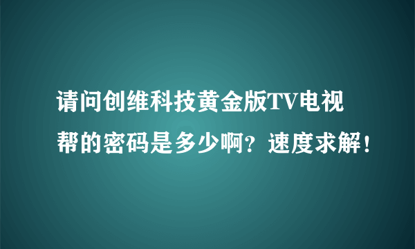 请问创维科技黄金版TV电视帮的密码是多少啊？速度求解！