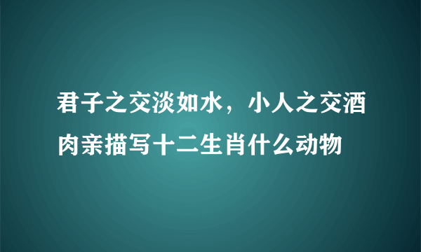 君子之交淡如水，小人之交酒肉亲描写十二生肖什么动物