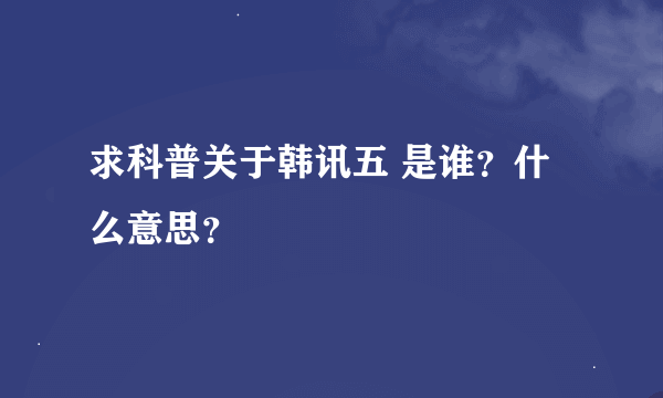 求科普关于韩讯五 是谁？什么意思？