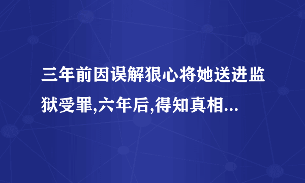 三年前因误解狠心将她送进监狱受罪,六年后,得知真相的他疯狂找她，是什么小说