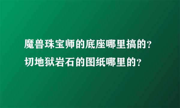 魔兽珠宝师的底座哪里搞的？切地狱岩石的图纸哪里的？