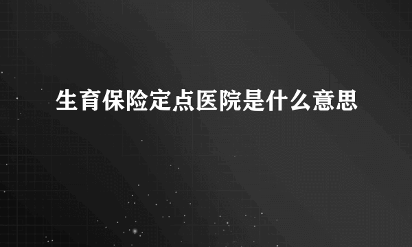 生育保险定点医院是什么意思