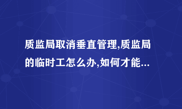 质监局取消垂直管理,质监局的临时工怎么办,如何才能取得编制?