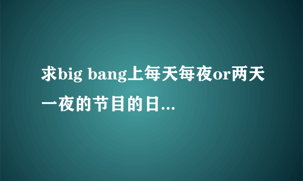 求big bang上每天每夜or两天一夜的节目的日期，由开始到宜家的所有