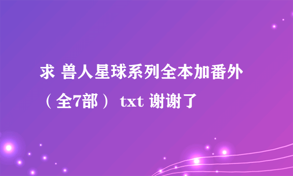 求 兽人星球系列全本加番外（全7部） txt 谢谢了