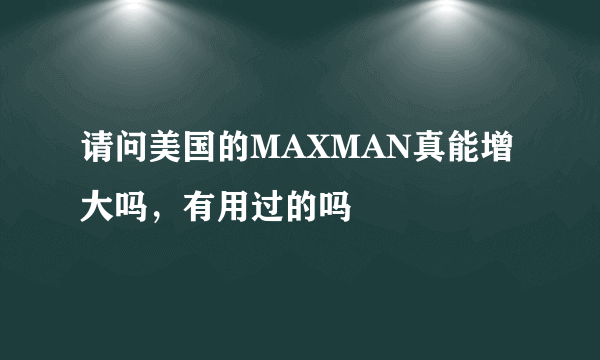 请问美国的MAXMAN真能增大吗，有用过的吗