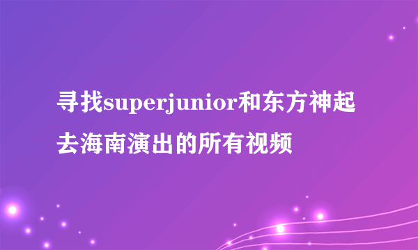 寻找superjunior和东方神起去海南演出的所有视频