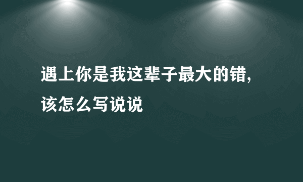 遇上你是我这辈子最大的错,该怎么写说说