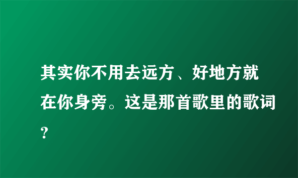 其实你不用去远方、好地方就在你身旁。这是那首歌里的歌词？