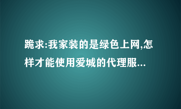 跪求:我家装的是绿色上网,怎样才能使用爱城的代理服务器?推荐几个比较好的中文代理服务器,谢谢!