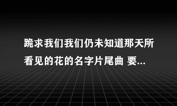 跪求我们我们仍未知道那天所看见的花的名字片尾曲 要翻唱的 不要原版 要是有中文版的也可以 难听的不要