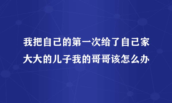 我把自己的第一次给了自己家大大的儿子我的哥哥该怎么办