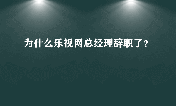 为什么乐视网总经理辞职了？