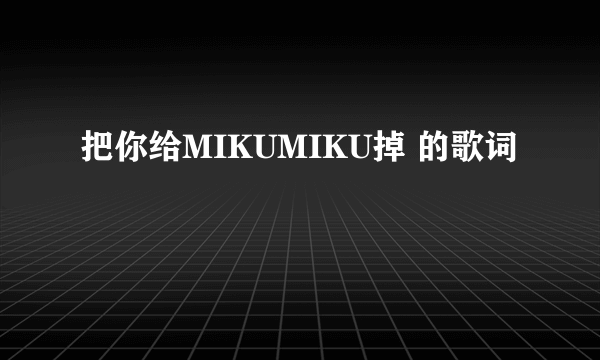 把你给MIKUMIKU掉 的歌词