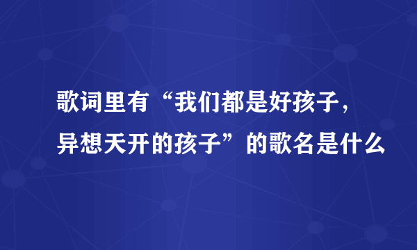 歌词里有“我们都是好孩子，异想天开的孩子”的歌名是什么