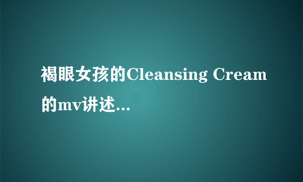 褐眼女孩的Cleansing Cream的mv讲述的是什么样的故事？