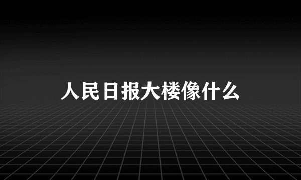 人民日报大楼像什么