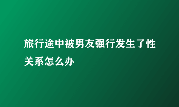 旅行途中被男友强行发生了性关系怎么办