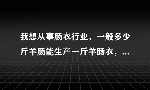 我想从事肠衣行业，一般多少斤羊肠能生产一斤羊肠衣，猪肠多少斤能生产一斤猪肠衣，请行家告诉我，跪谢了。