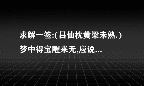 求解一签:(吕仙枕黄梁未熟.)梦中得宝醒来无,应说巫山只是虚.苦问婚姻并病讼,别寻生路得相宜.