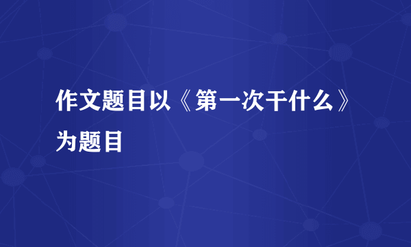 作文题目以《第一次干什么》为题目