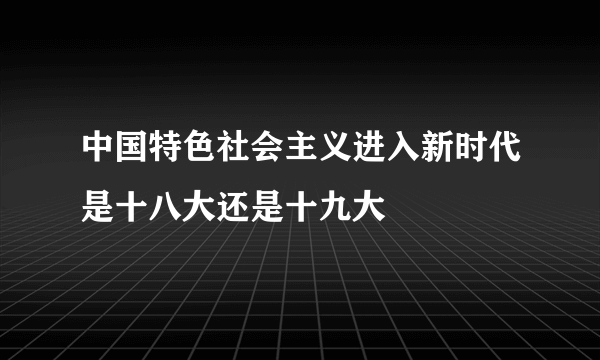 中国特色社会主义进入新时代是十八大还是十九大