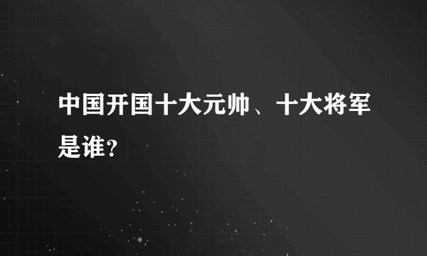 中国开国十大元帅、十大将军是谁？