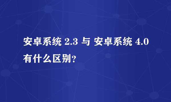 安卓系统 2.3 与 安卓系统 4.0有什么区别？