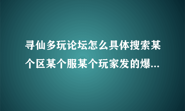 寻仙多玩论坛怎么具体搜索某个区某个服某个玩家发的爆料帖子，请教会的教我一下，解释清楚一点。