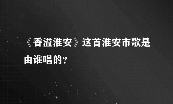 《香溢淮安》这首淮安市歌是由谁唱的？