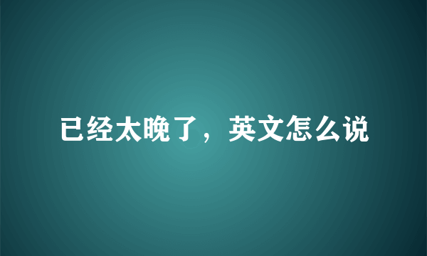 已经太晚了，英文怎么说