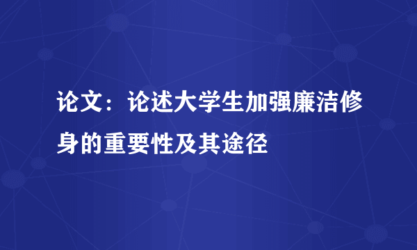 论文：论述大学生加强廉洁修身的重要性及其途径