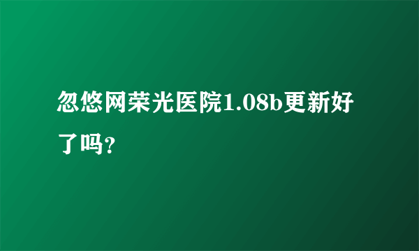 忽悠网荣光医院1.08b更新好了吗？