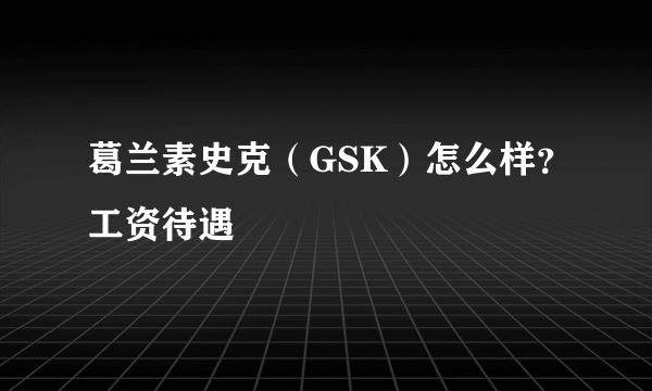 葛兰素史克（GSK）怎么样？工资待遇