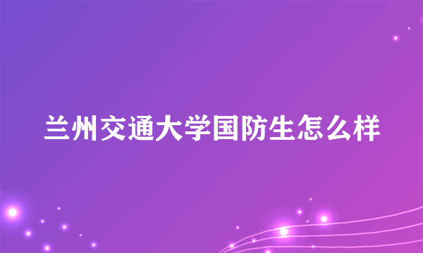 兰州交通大学国防生怎么样