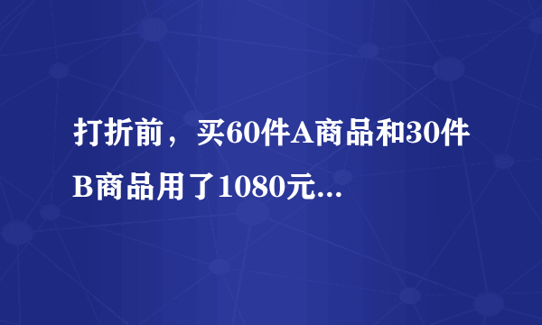 打折前，买60件A商品和30件B商品用了1080元，买50件A商品和10件B商品用了840元。打折后，买500件A商品...