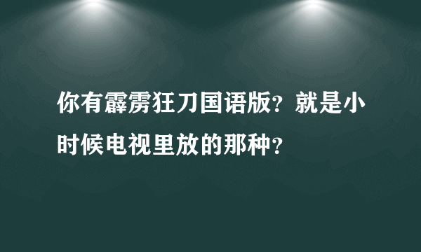 你有霹雳狂刀国语版？就是小时候电视里放的那种？