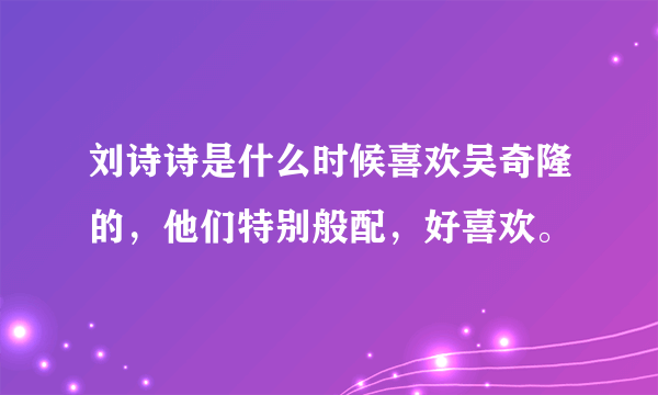 刘诗诗是什么时候喜欢吴奇隆的，他们特别般配，好喜欢。