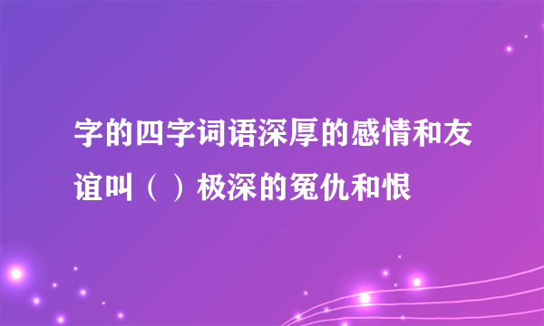 字的四字词语深厚的感情和友谊叫（）极深的冤仇和恨