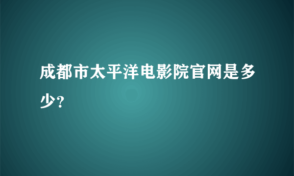 成都市太平洋电影院官网是多少？