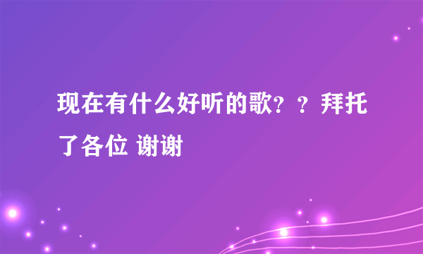 现在有什么好听的歌？？拜托了各位 谢谢