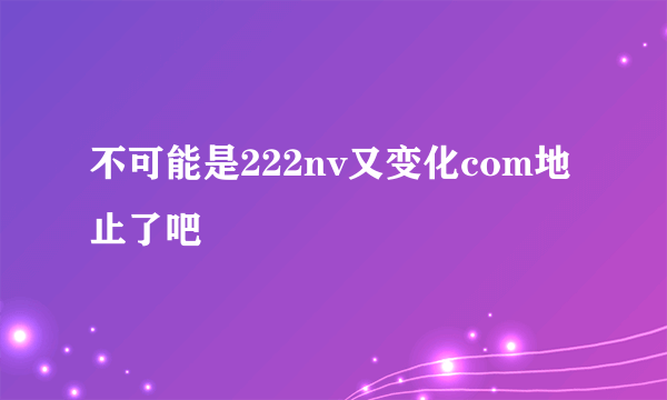 不可能是222nv又变化com地止了吧