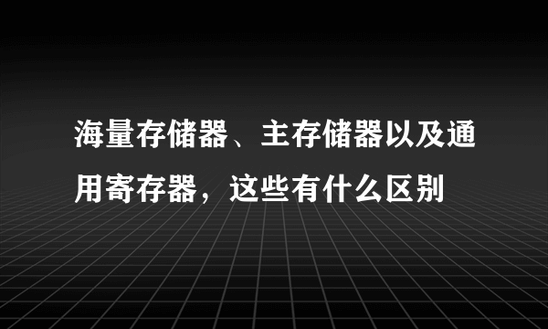 海量存储器、主存储器以及通用寄存器，这些有什么区别