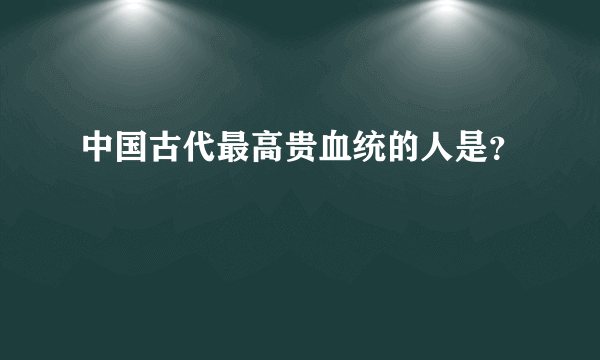 中国古代最高贵血统的人是？