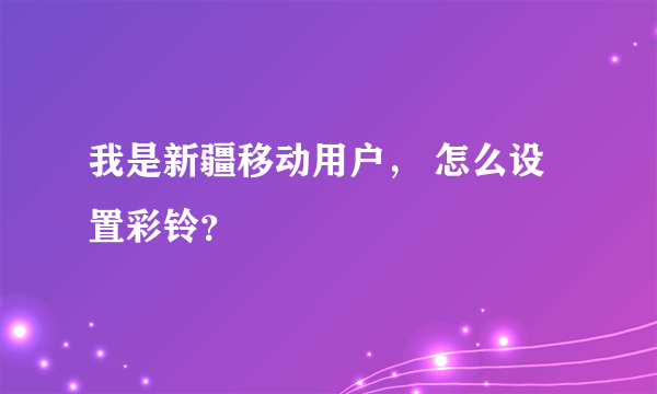 我是新疆移动用户， 怎么设置彩铃？