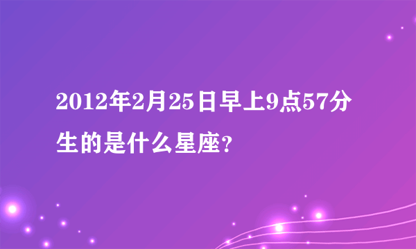 2012年2月25日早上9点57分生的是什么星座？